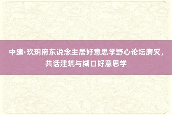 中建·玖玥府东说念主居好意思学野心论坛磨灭，共话建筑与糊口好意思学