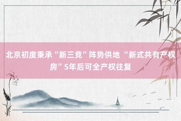 北京初度秉承“新三竞”阵势供地 “新式共有产权房”5年后可全产权往复