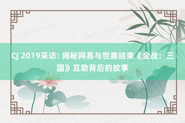 CJ 2019采访: 揭秘网易与世嘉结束《全战：三国》互助背后的故事