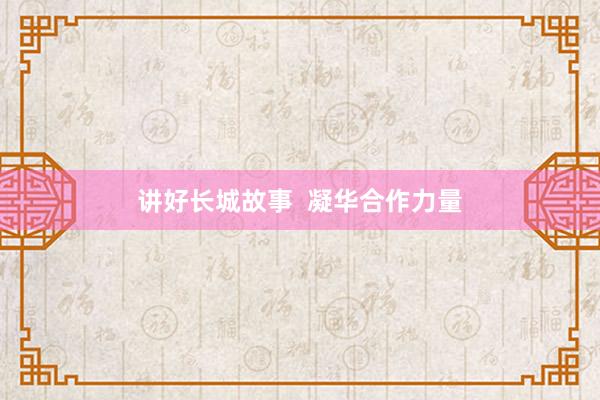 讲好长城故事  凝华合作力量
