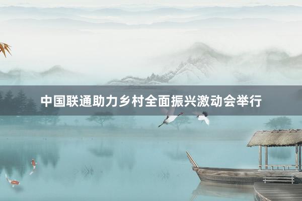 中国联通助力乡村全面振兴激动会举行