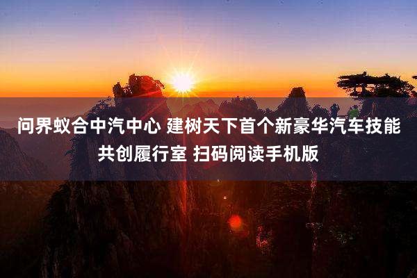 问界蚁合中汽中心 建树天下首个新豪华汽车技能共创履行室 扫码阅读手机版
