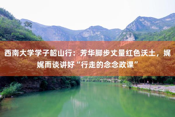 西南大学学子韶山行：芳华脚步丈量红色沃土，娓娓而谈讲好“行走的念念政课”