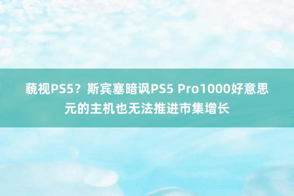 藐视PS5？斯宾塞暗讽PS5 Pro1000好意思元的主机也无法推进市集增长