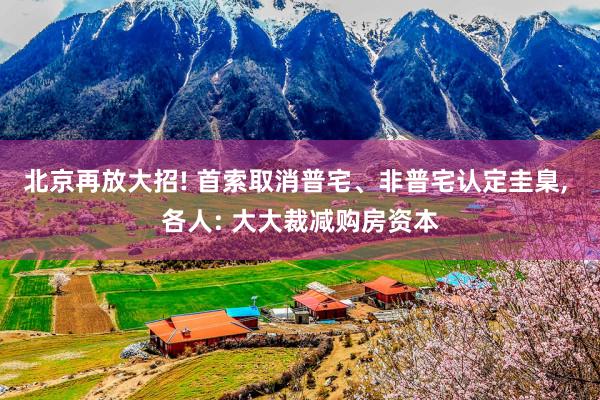 北京再放大招! 首索取消普宅、非普宅认定圭臬, 各人: 大大裁减购房资本