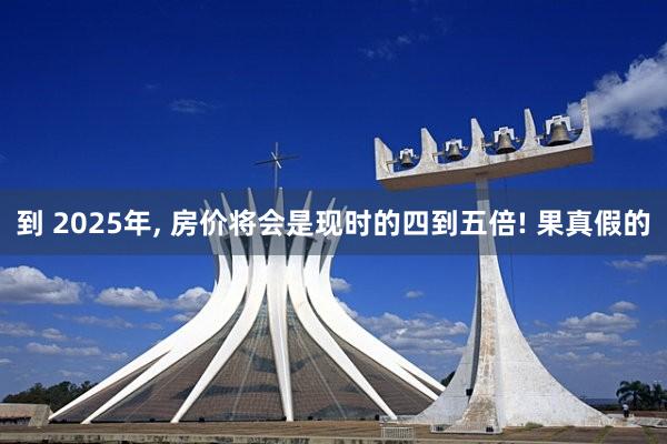 到 2025年, 房价将会是现时的四到五倍! 果真假的