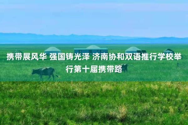 携带展风华 强国铸光泽 济南协和双语推行学校举行第十届携带路