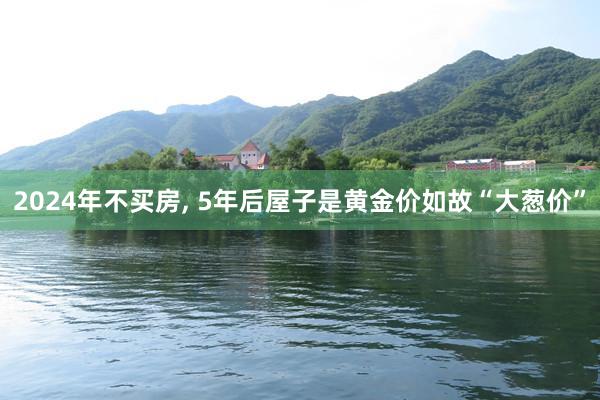 2024年不买房, 5年后屋子是黄金价如故“大葱价”
