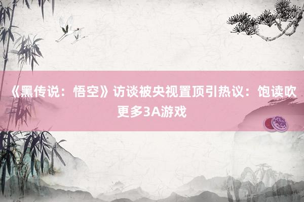 《黑传说：悟空》访谈被央视置顶引热议：饱读吹更多3A游戏
