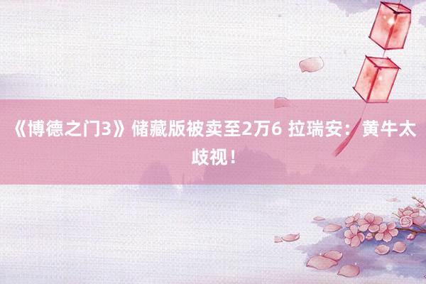 《博德之门3》储藏版被卖至2万6 拉瑞安：黄牛太歧视！