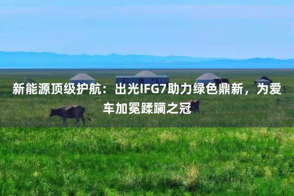 新能源顶级护航：出光IFG7助力绿色鼎新，为爱车加冕蹂躏之冠
